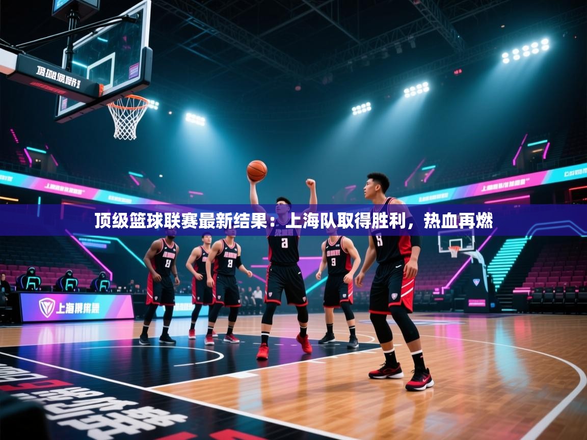 顶级篮球联赛最新结果：上海队取得胜利，热血再燃