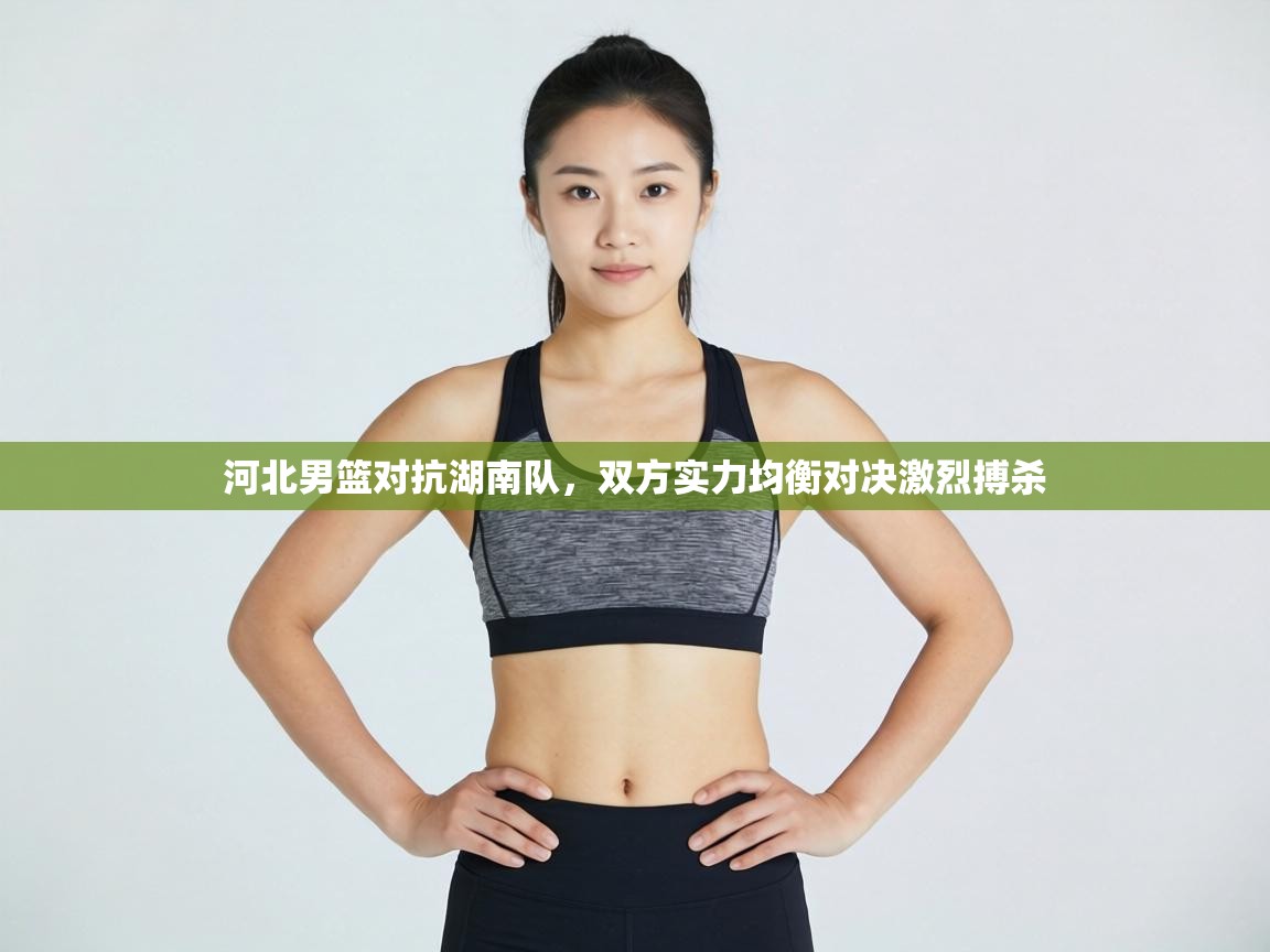 河北男篮对抗湖南队，双方实力均衡对决激烈搏杀